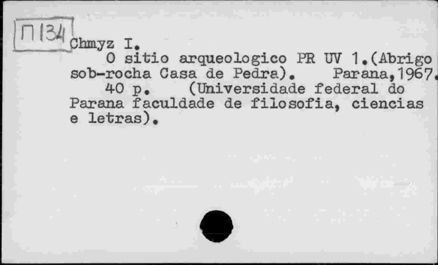 ﻿ї5П
__. Chmyz I.
0 sitào arqueologico PR UV 1.(Abrigo sob-rocha Casa de Pedra). Parana,1967«
40 p, (Universidade federal do Parana faculdade de filosofia, ciencias e letras).